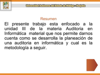 Resumen
El presente trabajo esta enfocado a la
unidad III de la materia Auditoria en
Informática material que nos permite darnos
cuenta como se desarrolla la planeación de
una auditoria en informática y cual es la
metodología a seguir.
 