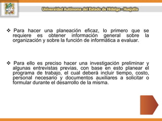  Para hacer una planeación eficaz, lo primero que se
requiere es obtener información general sobre la
organización y sobre la función de informática a evaluar.
 Para ello es preciso hacer una investigación preliminar y
algunas entrevistas previas, con base en esto planear el
programa de trabajo, el cual deberá incluir tiempo, costo,
personal necesario y documentos auxiliares a solicitar o
formular durante el desarrollo de la misma.
 