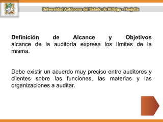 Definición de Alcance y Objetivos
alcance de la auditoría expresa los límites de la
misma.
Debe existir un acuerdo muy preciso entre auditores y
clientes sobre las funciones, las materias y las
organizaciones a auditar.
 
