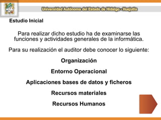 Estudio Inicial
Para realizar dicho estudio ha de examinarse las
funciones y actividades generales de la informática.
Para su realización el auditor debe conocer lo siguiente:
Organización
Entorno Operacional
Aplicaciones bases de datos y ficheros
Recursos materiales
Recursos Humanos
 