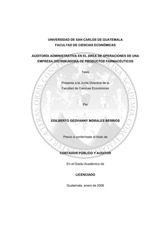 UNIVERSIDAD DE SAN CARLOS DE GUATEMALA
FACULTAD DE CIENCIAS ECONÓMICAS
AUDITORÍA ADMINISTRATIVA EN EL ÁREA DE OPERACIONES DE UNA
EMPRESA DISTRIBUIDORA DE PRODUCTOS FARMACÉUTICOS
Tesis
Presenta a la Junta Directiva de la
Facultad de Ciencias Económicas
Por
EDILBERTO GEOVANNY MORALES BERRIOS
Previo a conferírsele el título de
CONTADOR PÚBLICO Y AUDITOR
En el Grado Académico de
LICENCIADO
Guatemala, enero de 2006
 
