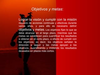 Objetivos y metas :   Lograr la visión y cumplir con la misión  requiere de acciones continuas y efectivas durante varios años, y para ello es necesario definir  objetivos y metas . Los objetivos fijan lo que se debe alcanzar en el largo plazo, mientras que las metas se establecen para cuantificar los resultados a obtener en el corto plazo, a efecto de cumplir con los objetivos; es decir, los objetivos señalan la dirección a seguir y las metas apoyan a los objetivos, cuantificando y midiendo los resultados deseados en plazos más cortos. 