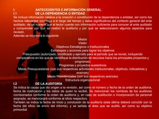 I. ANTECEDENTES E INFORMACIÓN GENERAL I.1 DE LA DEPENDENCIA O ENTIDAD Se incluye información relativa a la creación o constitución de la dependencia o entidad, así como los hechos relevantes ocurridos a lo largo del tiempo y datos significativos del contexto general del ente auditado, de tal manera que el lector cuente con información suficiente para conocer al ente auditado y comprender por qué se realizó la auditoría y por qué se seleccionaron algunos aspectos para revisión. Además se incorpora lo siguiente:  Misión Visión Objetivos Estratégicos o Institucionales Estrategias y acciones para lograr los objetivos Presupuesto (autorizado, modificado y ejercido para el período que se revisó, incluyendo comparativos en los que se identifique la distribución de recursos hacia los principales proyectos y programas) Programas y proyectos sustantivos Metas Presupuestarias (con sus respectivas actividades institucionales, objetivos, indicadores y avances) Metas Presidenciales (con sus respectivos avances) Estructura organizacional I.2 DE LA AUDITORÍA Se indica la causa que dio origen a la revisión, así como el número y fecha de la orden de auditoría, fecha de notificación y los datos de quien la recibió. Se mencionan los nombres de los auditores comisionados conforme la orden de auditoría y, en caso de sustitución o incorporación de personal asignado, se mencionará conforme al oficio respectivo. También se indica la fecha de inicio y conclusión de la auditoría (esta última deberá coincidir con la fecha del oficio de envío del informe), y se señala el área que se auditó, así como su objetivo primordial. 