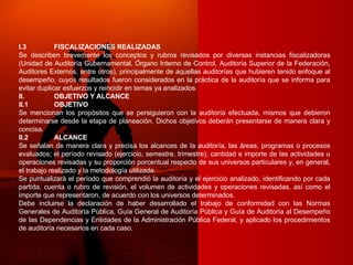 I.3 FISCALIZACIONES REALIZADAS Se describen brevemente los conceptos y rubros revisados por diversas instancias fiscalizadoras (Unidad de Auditoría Gubernamental, Órgano Interno de Control, Auditoría Superior de la Federación, Auditores Externos, entre otros), principalmente de aquellas auditorías que hubieren tenido enfoque al desempeño, cuyos resultados fueron considerados en la práctica de la auditoría que se informa para evitar duplicar esfuerzos y reincidir en temas ya analizados. II. OBJETIVO Y ALCANCE II.1 OBJETIVO Se mencionan los propósitos que se persiguieron con la auditoría efectuada, mismos que debieron determinarse desde la etapa de planeación. Dichos objetivos deberán presentarse de manera clara y concisa. II.2 ALCANCE Se señalan de manera clara y precisa los alcances de la auditoría, las áreas, programas o procesos evaluados; el período revisado (ejercicio, semestre, trimestre); cantidad e importe de las actividades u operaciones revisadas y su proporción porcentual respecto de sus universos particulares y, en general, el trabajo realizado y la metodología utilizada. Se puntualizará el período que comprendió la auditoría y el ejercicio analizado, identificando por cada partida, cuenta o rubro de revisión, el volumen de actividades y operaciones revisadas, así como el importe que representaron, de acuerdo con los universos determinados. Debe incluirse la declaración de haber desarrollado el trabajo de conformidad con las Normas Generales de Auditoría Pública, Guía General de Auditoría Pública y Guía de Auditoría al Desempeño de las Dependencias y Entidades de la Administración Pública Federal, y aplicado los procedimientos de auditoría necesarios en cada caso. 