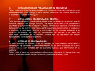 III. RECOMENDACIONES PARA MEJORAR EL DESEMPEÑO Deben incluirse sólo las recomendaciones que deriven de observaciones con impacto en el desempeño, o que sean propuestas de valor, conforme a los criterios definidos en el apartado de Informe de esta guía. IV. CONCLUSIÓN Y RECOMENDACIÓN GENERAL Debe anotarse la opinión que el auditor público emite partiendo de los resultados de la auditoría, respecto del trabajo realizado, los logros alcanzados y la problemática detectada, el cumplimiento de objetivos, metas, normatividad aplicable y confiabilidad de los sistemas de control e información del área auditada, considerando el objetivo de la auditoría, la naturaleza, alcance y oportunidad de las pruebas realizadas y la evidencia documental, así como un planteamiento de solución a las áreas de oportunidad detectadas en la auditoría, acorde con los resultados del trabajo desarrollado y con la conclusión general. V. CÉDULAS DE OBSERVACIONES En este apartado se incluyen todas las cédulas de observaciones comentadas y firmadas por los servidores públicos responsables de las áreas auditadas, las cuales también deben estar firmadas por los auditores públicos que intervinieron en la auditoría. Deben incluirse todas las observaciones determinadas, diferenciando las que sean con impacto en el desempeño, las que deriven en propuestas de valor,y otras. 