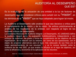 AUDITORÍA AL DESEMPEÑO QUE ES? Es la evaluación de la actuación de una entidad a la luz de factores de desempeño que se consideran críticos para cumplir con su  "misión",  en los términos de la  "visión"  que se haya adoptado para lograr tal misión. La Auditoría al Desempeño sólo analiza lo que sea decisivo o crítico para el cumplimiento de la misión y de la visión. Se enfoca prácticamente al análisis de los resultados de la entidad, con respecto al logro de los factores críticos de desempeño. La Academia Mexicana de Auditoría Integral y al Desempeño, AC (AMDAID) define la auditoría integral como “la evaluación multidisciplinaria, independiente y con enfoque de sistemas, del grado y forma de cumplimiento de los objetivos de una organización, de la relación con su entorno, así como de sus operaciones, con el objeto de proponer alternativas para el logro más adecuado de sus fines y/o el mejor aprovechamiento de sus recursos” [1] , y se le conoce también como la auditoría de las tres EEE, ya que evalúa la eficacia en el logro de objetivos, así como la eficiencia y economía en la aplicación de los recursos. [1] Boletín No. 1 “Concepto de Auditoría Integral”. Academia Mexicana de Auditoría Integral y al Desempeño, AC (AMDAID). 