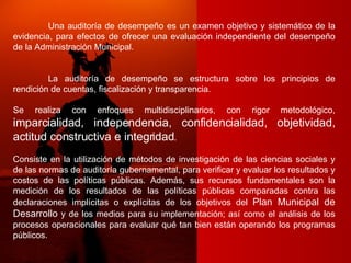 Una auditoría de desempeño es un examen objetivo y sistemático de la evidencia, para efectos de ofrecer una evaluación independiente del desempeño de la Administración Municipal. La auditoría de desempeño se estructura sobre los principios de rendición de cuentas, fiscalización y transparencia. Se realiza con enfoques multidisciplinarios, con rigor metodológico,  imparcialidad, independencia, confidencialidad, objetividad, actitud constructiva e integridad .  Consiste en la utilización de métodos de investigación de las ciencias sociales y de las normas de auditoría gubernamental, para verificar y evaluar los resultados y costos de las políticas públicas. Además, sus recursos fundamentales son la medición de los resultados de las políticas públicas comparadas contra las declaraciones implícitas o explícitas de los objetivos del  Plan Municipal de Desarrollo  y de los medios para su implementación; así como el análisis de los procesos operacionales para evaluar qué tan bien están operando los programas públicos. 