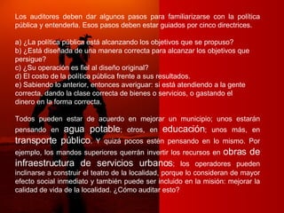 Los auditores deben dar algunos pasos para familiarizarse con la política pública y entenderla. Esos pasos deben estar guiados por cinco directrices. a) ¿La política pública está alcanzando los objetivos que se propuso? b) ¿Está diseñada de una manera correcta para alcanzar los objetivos que persigue? c) ¿Su operación es fiel al diseño original? d) El costo de la política pública frente a sus resultados. e) Sabiendo lo anterior, entonces averiguar: si está atendiendo a la gente correcta, dando la clase correcta de bienes o servicios, o gastando el dinero en la forma correcta. Todos pueden estar de acuerdo en mejorar un municipio; unos estarán pensando en  agua potable ; otros, en  educación ; unos más, en  transporte público . Y quizá pocos estén pensando en lo mismo. Por ejemplo, los mandos superiores querrán invertir los recursos en  obras de infraestructura de servicios urbanos ; los operadores pueden inclinarse a construir el teatro de la localidad, porque lo consideran de mayor efecto social inmediato y también puede ser incluido en la misión: mejorar la calidad de vida de la localidad. ¿Cómo auditar esto? 
