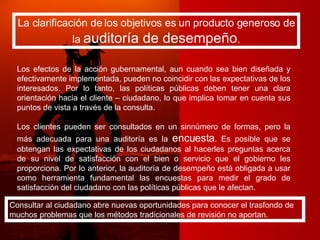 La clarificación de los objetivos es un producto generoso de la  auditoría de desempeño . Los efectos de la acción gubernamental, aun cuando sea bien diseñada y efectivamente implementada, pueden no coincidir con las expectativas de los interesados. Por lo tanto, las políticas públicas deben tener una clara orientación hacia el cliente – ciudadano, lo que implica tomar en cuenta sus puntos de vista a través de la consulta. Los clientes pueden ser consultados en un sinnúmero de formas, pero la más adecuada para una auditoría es la  encuesta . Es posible que se obtengan las expectativas de los ciudadanos al hacerles preguntas acerca de su nivel de satisfacción con el bien o servicio que el gobierno les proporciona. Por lo anterior, la auditoría de desempeño está obligada a usar como herramienta fundamental las encuestas para medir el grado de satisfacción del ciudadano con las políticas públicas que le afectan. Consultar al ciudadano abre nuevas oportunidades para conocer el trasfondo de muchos problemas que los métodos tradicionales de revisión no aportan. 