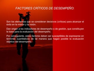 FACTORES CRÍTICOS DE DESEMPEÑO :   Son los elementos que se consideran decisivos (críticos) para alcanzar el éxito en la misión y la visión. Dan origen a los indicadores de desempeño o de gestión, que constituyen la base para la evaluación del desempeño. Por consiguiente, estos factores deben ser susceptibles de expresarse en términos cuantitativos de tal manera que hagan posible la evaluación objetiva del desempeño. 