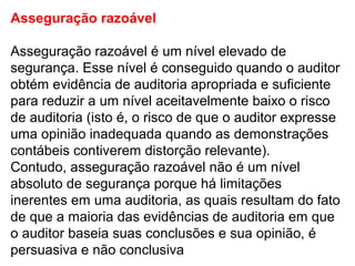 Asseguração razoável
Asseguração razoável é um nível elevado de
segurança. Esse nível é conseguido quando o auditor
obtém evidência de auditoria apropriada e suficiente
para reduzir a um nível aceitavelmente baixo o risco
de auditoria (isto é, o risco de que o auditor expresse
uma opinião inadequada quando as demonstrações
contábeis contiverem distorção relevante).
Contudo, asseguração razoável não é um nível
absoluto de segurança porque há limitações
inerentes em uma auditoria, as quais resultam do fato
de que a maioria das evidências de auditoria em que
o auditor baseia suas conclusões e sua opinião, é
persuasiva e não conclusiva
 