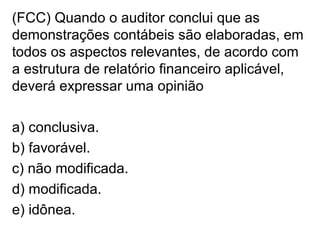 (FCC) Quando o auditor conclui que as
demonstrações contábeis são elaboradas, em
todos os aspectos relevantes, de acordo com
a estrutura de relatório financeiro aplicável,
deverá expressar uma opinião
a) conclusiva.
b) favorável.
c) não modificada.
d) modificada.
e) idônea.
 