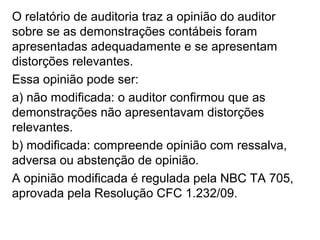 O relatório de auditoria traz a opinião do auditor
sobre se as demonstrações contábeis foram
apresentadas adequadamente e se apresentam
distorções relevantes.
Essa opinião pode ser:
a) não modificada: o auditor confirmou que as
demonstrações não apresentavam distorções
relevantes.
b) modificada: compreende opinião com ressalva,
adversa ou abstenção de opinião.
A opinião modificada é regulada pela NBC TA 705,
aprovada pela Resolução CFC 1.232/09.
 