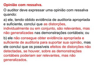 Opinião com ressalva.
O auditor deve expressar uma opinião com ressalva
quando:
a) ele, tendo obtido evidência de auditoria apropriada
e suficiente, conclui que as distorções,
individualmente ou em conjunto, são relevantes, mas
não generalizadas nas demonstrações contábeis; ou
b) ele não consegue obter evidência apropriada e
suficiente de auditoria para suportar sua opinião, mas
ele conclui que os possíveis efeitos de distorções não
detectadas, se houver, sobre as demonstrações
contábeis poderiam ser relevantes, mas não
generalizados.
 