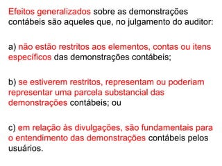 Efeitos generalizados sobre as demonstrações
contábeis são aqueles que, no julgamento do auditor:
a) não estão restritos aos elementos, contas ou itens
específicos das demonstrações contábeis;
b) se estiverem restritos, representam ou poderiam
representar uma parcela substancial das
demonstrações contábeis; ou
c) em relação às divulgações, são fundamentais para
o entendimento das demonstrações contábeis pelos
usuários.
 
