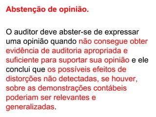 Abstenção de opinião.
O auditor deve abster-se de expressar
uma opinião quando não consegue obter
evidência de auditoria apropriada e
suficiente para suportar sua opinião e ele
conclui que os possíveis efeitos de
distorções não detectadas, se houver,
sobre as demonstrações contábeis
poderiam ser relevantes e
generalizadas.
 