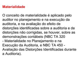 Materialidade
O conceito de materialidade é aplicado pelo
auditor no planejamento e na execução da
auditoria, e na avaliação do efeito de
distorções identificadas sobre a auditoria e de
distorções não corrigidas, se houver, sobre as
demonstrações contábeis (NBC TA 320
- Materialidade no Planejamento e na
Execução da Auditoria, e NBC TA 450 -
Avaliação das Distorções Identificadas durante
a Auditoria).
 