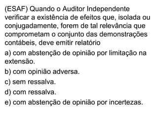 (ESAF) Quando o Auditor Independente
verificar a existência de efeitos que, isolada ou
conjugadamente, forem de tal relevância que
comprometam o conjunto das demonstrações
contábeis, deve emitir relatório
a) com abstenção de opinião por limitação na
extensão.
b) com opinião adversa.
c) sem ressalva.
d) com ressalva.
e) com abstenção de opinião por incertezas.
 