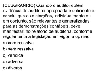 (CESGRANRIO) Quando o auditor obtém
evidência de auditoria apropriada e suficiente e
conclui que as distorções, individualmente ou
em conjunto, são relevantes e generalizadas
para as demonstrações contábeis, deve
manifestar, no relatório de auditoria, conforme
regulamenta a legislação em vigor, a opinião
a) com ressalva
b) sem ressalva
c) verídica
d) adversa
e) diversa
 