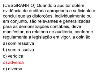 (CESGRANRIO) Quando o auditor obtém
evidência de auditoria apropriada e suficiente e
conclui que as distorções, individualmente ou
em conjunto, são relevantes e generalizadas
para as demonstrações contábeis, deve
manifestar, no relatório de auditoria, conforme
regulamenta a legislação em vigor, a opinião
a) com ressalva
b) sem ressalva
c) verídica
d) adversa
e) diversa
 