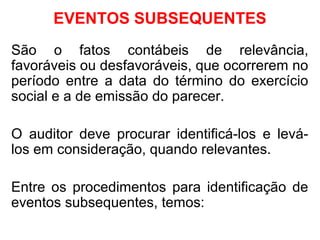 EVENTOS SUBSEQUENTES
São o fatos contábeis de relevância,
favoráveis ou desfavoráveis, que ocorrerem no
período entre a data do término do exercício
social e a de emissão do parecer.
O auditor deve procurar identificá-los e levá-
los em consideração, quando relevantes.
Entre os procedimentos para identificação de
eventos subsequentes, temos:
 