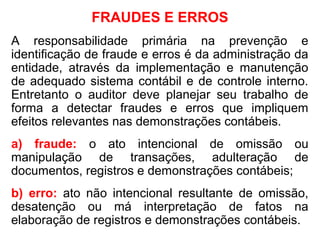 FRAUDES E ERROS
A responsabilidade primária na prevenção e
identificação de fraude e erros é da administração da
entidade, através da implementação e manutenção
de adequado sistema contábil e de controle interno.
Entretanto o auditor deve planejar seu trabalho de
forma a detectar fraudes e erros que impliquem
efeitos relevantes nas demonstrações contábeis.
a) fraude: o ato intencional de omissão ou
manipulação de transações, adulteração de
documentos, registros e demonstrações contábeis;
b) erro: ato não intencional resultante de omissão,
desatenção ou má interpretação de fatos na
elaboração de registros e demonstrações contábeis.
 