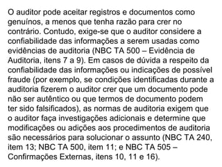O auditor pode aceitar registros e documentos como
genuínos, a menos que tenha razão para crer no
contrário. Contudo, exige-se que o auditor considere a
confiabilidade das informações a serem usadas como
evidências de auditoria (NBC TA 500 – Evidência de
Auditoria, itens 7 a 9). Em casos de dúvida a respeito da
confiabilidade das informações ou indicações de possível
fraude (por exemplo, se condições identificadas durante a
auditoria fizerem o auditor crer que um documento pode
não ser autêntico ou que termos de documento podem
ter sido falsificados), as normas de auditoria exigem que
o auditor faça investigações adicionais e determine que
modificações ou adições aos procedimentos de auditoria
são necessários para solucionar o assunto (NBC TA 240,
item 13; NBC TA 500, item 11; e NBC TA 505 –
Confirmações Externas, itens 10, 11 e 16).
 