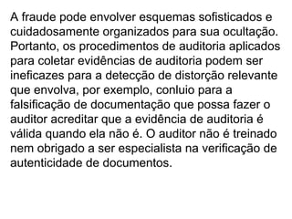 A fraude pode envolver esquemas sofisticados e
cuidadosamente organizados para sua ocultação.
Portanto, os procedimentos de auditoria aplicados
para coletar evidências de auditoria podem ser
ineficazes para a detecção de distorção relevante
que envolva, por exemplo, conluio para a
falsificação de documentação que possa fazer o
auditor acreditar que a evidência de auditoria é
válida quando ela não é. O auditor não é treinado
nem obrigado a ser especialista na verificação de
autenticidade de documentos.
 