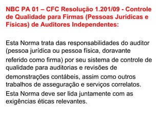 NBC PA 01 – CFC Resolução 1.201/09 - Controle
de Qualidade para Firmas (Pessoas Jurídicas e
Físicas) de Auditores Independentes:
Esta Norma trata das responsabilidades do auditor
(pessoa jurídica ou pessoa física, doravante
referido como firma) por seu sistema de controle de
qualidade para auditorias e revisões de
demonstrações contábeis, assim como outros
trabalhos de asseguração e serviços correlatos.
Esta Norma deve ser lida juntamente com as
exigências éticas relevantes.
 