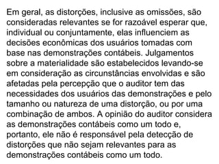 Em geral, as distorções, inclusive as omissões, são
consideradas relevantes se for razoável esperar que,
individual ou conjuntamente, elas influenciem as
decisões econômicas dos usuários tomadas com
base nas demonstrações contábeis. Julgamentos
sobre a materialidade são estabelecidos levando-se
em consideração as circunstâncias envolvidas e são
afetadas pela percepção que o auditor tem das
necessidades dos usuários das demonstrações e pelo
tamanho ou natureza de uma distorção, ou por uma
combinação de ambos. A opinião do auditor considera
as demonstrações contábeis como um todo e,
portanto, ele não é responsável pela detecção de
distorções que não sejam relevantes para as
demonstrações contábeis como um todo.
 