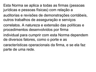 Esta Norma se aplica a todas as firmas (pessoas
jurídicas e pessoas físicas) com relação a
auditorias e revisões de demonstrações contábeis,
outros trabalhos de asseguração e serviços
correlatos. A natureza e extensão das políticas e
procedimentos desenvolvidos por firma
individual para cumprir com esta Norma dependem
de diversos fatores, como o porte e as
características operacionais da firma, e se ela faz
parte de uma rede.
 