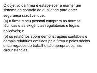 O objetivo da firma é estabelecer e manter um
sistema de controle de qualidade para obter
segurança razoável que:
(a) a firma e seu pessoal cumprem as normas
técnicas e as exigências regulatórias e legais
aplicáveis; e
(b) os relatórios sobre demonstrações contábeis e
demais relatórios emitidos pela firma e pelos sócios
encarregados do trabalho são apropriados nas
circunstâncias.
 