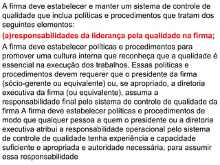 A firma deve estabelecer e manter um sistema de controle de
qualidade que inclua políticas e procedimentos que tratam dos
seguintes elementos:
(a)responsabilidades da liderança pela qualidade na firma;
A firma deve estabelecer políticas e procedimentos para
promover uma cultura interna que reconheça que a qualidade é
essencial na execução dos trabalhos. Essas políticas e
procedimentos devem requerer que o presidente da firma
(sócio-gerente ou equivalente) ou, se apropriado, a diretoria
executiva da firma (ou equivalente), assuma a
responsabilidade final pelo sistema de controle de qualidade da
firma A firma deve estabelecer políticas e procedimentos de
modo que qualquer pessoa a quem o presidente ou a diretoria
executiva atribui a responsabilidade operacional pelo sistema
de controle de qualidade tenha experiência e capacidade
suficiente e apropriada e autoridade necessária, para assumir
essa responsabilidade
 