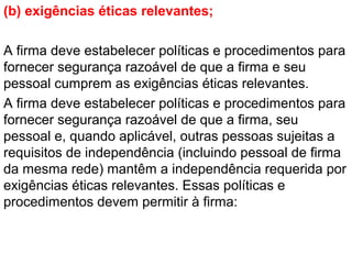 (b) exigências éticas relevantes;
A firma deve estabelecer políticas e procedimentos para
fornecer segurança razoável de que a firma e seu
pessoal cumprem as exigências éticas relevantes.
A firma deve estabelecer políticas e procedimentos para
fornecer segurança razoável de que a firma, seu
pessoal e, quando aplicável, outras pessoas sujeitas a
requisitos de independência (incluindo pessoal de firma
da mesma rede) mantêm a independência requerida por
exigências éticas relevantes. Essas políticas e
procedimentos devem permitir à firma:
 