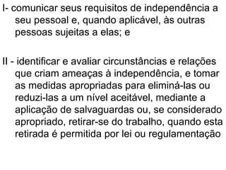 I- comunicar seus requisitos de independência a
seu pessoal e, quando aplicável, às outras
pessoas sujeitas a elas; e
II - identificar e avaliar circunstâncias e relações
que criam ameaças à independência, e tomar
as medidas apropriadas para eliminá-las ou
reduzi-las a um nível aceitável, mediante a
aplicação de salvaguardas ou, se considerado
apropriado, retirar-se do trabalho, quando esta
retirada é permitida por lei ou regulamentação
 
