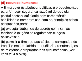(d) recursos humanos;
A firma deve estabelecer políticas e procedimentos
para fornecer segurança razoável de que ela
possui pessoal suficiente com competência,
habilidade e compromisso com os princípios éticos
necessários para:
(a) executar trabalhos de acordo com normas
técnicas e exigências regulatórias e legais
aplicáveis; e
(b) permitir à firma ou aos sócios encarregados do
trabalho emitir relatório de auditoria ou outros tipos
de relatórios apropriados nas circunstâncias (ver
itens A24 a A29).
 