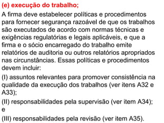 (e) execução do trabalho;
A firma deve estabelecer políticas e procedimentos
para fornecer segurança razoável de que os trabalhos
são executados de acordo com normas técnicas e
exigências regulatórias e legais aplicáveis, e que a
firma e o sócio encarregado do trabalho emite
relatórios de auditoria ou outros relatórios apropriados
nas circunstâncias. Essas políticas e procedimentos
devem incluir:
(I) assuntos relevantes para promover consistência na
qualidade da execução dos trabalhos (ver itens A32 e
A33);
(II) responsabilidades pela supervisão (ver item A34);
e
(III) responsabilidades pela revisão (ver item A35).
 