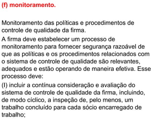 (f) monitoramento.
Monitoramento das políticas e procedimentos de
controle de qualidade da firma.
A firma deve estabelecer um processo de
monitoramento para fornecer segurança razoável de
que as políticas e os procedimentos relacionados com
o sistema de controle de qualidade são relevantes,
adequados e estão operando de maneira efetiva. Esse
processo deve:
(I) incluir a contínua consideração e avaliação do
sistema de controle de qualidade da firma, incluindo,
de modo cíclico, a inspeção de, pelo menos, um
trabalho concluído para cada sócio encarregado de
trabalho;
 