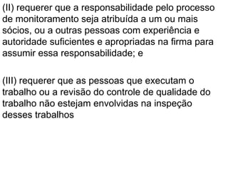 (II) requerer que a responsabilidade pelo processo
de monitoramento seja atribuída a um ou mais
sócios, ou a outras pessoas com experiência e
autoridade suficientes e apropriadas na firma para
assumir essa responsabilidade; e
(III) requerer que as pessoas que executam o
trabalho ou a revisão do controle de qualidade do
trabalho não estejam envolvidas na inspeção
desses trabalhos
 