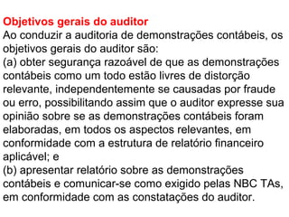 Objetivos gerais do auditor
Ao conduzir a auditoria de demonstrações contábeis, os
objetivos gerais do auditor são:
(a) obter segurança razoável de que as demonstrações
contábeis como um todo estão livres de distorção
relevante, independentemente se causadas por fraude
ou erro, possibilitando assim que o auditor expresse sua
opinião sobre se as demonstrações contábeis foram
elaboradas, em todos os aspectos relevantes, em
conformidade com a estrutura de relatório financeiro
aplicável; e
(b) apresentar relatório sobre as demonstrações
contábeis e comunicar-se como exigido pelas NBC TAs,
em conformidade com as constatações do auditor.
 