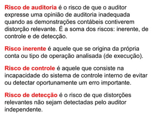 Risco de auditoria é o risco de que o auditor
expresse uma opinião de auditoria inadequada
quando as demonstrações contábeis contiverem
distorção relevante. É a soma dos riscos: inerente, de
controle e de detecção.
Risco inerente é aquele que se origina da própria
conta ou tipo de operação analisada (de execução).
Risco de controle é aquele que consiste na
incapacidade do sistema de controle interno de evitar
ou detectar oportunamente um erro importante.
Risco de detecção é o risco de que distorções
relevantes não sejam detectadas pelo auditor
independente.
 