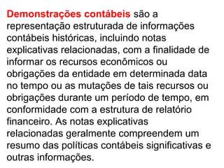 Demonstrações contábeis são a
representação estruturada de informações
contábeis históricas, incluindo notas
explicativas relacionadas, com a finalidade de
informar os recursos econômicos ou
obrigações da entidade em determinada data
no tempo ou as mutações de tais recursos ou
obrigações durante um período de tempo, em
conformidade com a estrutura de relatório
financeiro. As notas explicativas
relacionadas geralmente compreendem um
resumo das políticas contábeis significativas e
outras informações.
 
