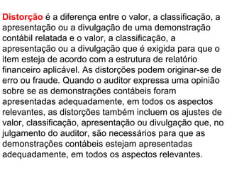 Distorção é a diferença entre o valor, a classificação, a
apresentação ou a divulgação de uma demonstração
contábil relatada e o valor, a classificação, a
apresentação ou a divulgação que é exigida para que o
item esteja de acordo com a estrutura de relatório
financeiro aplicável. As distorções podem originar-se de
erro ou fraude. Quando o auditor expressa uma opinião
sobre se as demonstrações contábeis foram
apresentadas adequadamente, em todos os aspectos
relevantes, as distorções também incluem os ajustes de
valor, classificação, apresentação ou divulgação que, no
julgamento do auditor, são necessários para que as
demonstrações contábeis estejam apresentadas
adequadamente, em todos os aspectos relevantes.
 