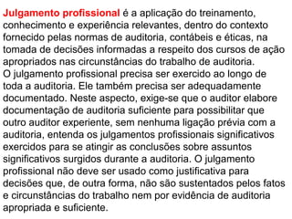 Julgamento profissional é a aplicação do treinamento,
conhecimento e experiência relevantes, dentro do contexto
fornecido pelas normas de auditoria, contábeis e éticas, na
tomada de decisões informadas a respeito dos cursos de ação
apropriados nas circunstâncias do trabalho de auditoria.
O julgamento profissional precisa ser exercido ao longo de
toda a auditoria. Ele também precisa ser adequadamente
documentado. Neste aspecto, exige-se que o auditor elabore
documentação de auditoria suficiente para possibilitar que
outro auditor experiente, sem nenhuma ligação prévia com a
auditoria, entenda os julgamentos profissionais significativos
exercidos para se atingir as conclusões sobre assuntos
significativos surgidos durante a auditoria. O julgamento
profissional não deve ser usado como justificativa para
decisões que, de outra forma, não são sustentados pelos fatos
e circunstâncias do trabalho nem por evidência de auditoria
apropriada e suficiente.
 