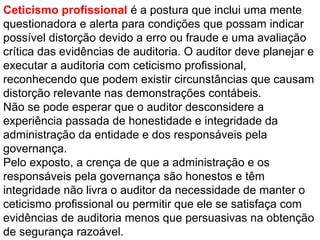 Ceticismo profissional é a postura que inclui uma mente
questionadora e alerta para condições que possam indicar
possível distorção devido a erro ou fraude e uma avaliação
crítica das evidências de auditoria. O auditor deve planejar e
executar a auditoria com ceticismo profissional,
reconhecendo que podem existir circunstâncias que causam
distorção relevante nas demonstrações contábeis.
Não se pode esperar que o auditor desconsidere a
experiência passada de honestidade e integridade da
administração da entidade e dos responsáveis pela
governança.
Pelo exposto, a crença de que a administração e os
responsáveis pela governança são honestos e têm
integridade não livra o auditor da necessidade de manter o
ceticismo profissional ou permitir que ele se satisfaça com
evidências de auditoria menos que persuasivas na obtenção
de segurança razoável.
 
