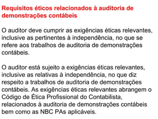 Requisitos éticos relacionados à auditoria de
demonstrações contábeis
O auditor deve cumprir as exigências éticas relevantes,
inclusive as pertinentes à independência, no que se
refere aos trabalhos de auditoria de demonstrações
contábeis.
O auditor está sujeito a exigências éticas relevantes,
inclusive as relativas à independência, no que diz
respeito a trabalhos de auditoria de demonstrações
contábeis. As exigências éticas relevantes abrangem o
Código de Ética Profissional do Contabilista,
relacionados à auditoria de demonstrações contábeis
bem como as NBC PAs aplicáveis.
 