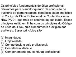 Os princípios fundamentais de ética profissional
relevantes para o auditor quando da condução de
auditoria de demonstrações contábeis estão implícitos
no Código de Ética Profissional do Contabilista e na
NBC PA 01, que trata do controle de qualidade. Esses
princípios estão em linha com os princípios do Código
de Ética do IFAC, cujo cumprimento é exigido dos
auditores. Esses princípios são:
(a) Integridade;
(b) Objetividade;
(c) Competência e zelo profissional;
(d) Confidencialidade; e
(e) Comportamento (ou conduta) profissional.
 
