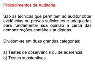 Procedimentos de Auditoria.
São as técnicas que permitem ao auditor obter
evidências ou provas suficientes e adequadas
para fundamentar sua opinião a cerca das
demonstrações contábeis auditadas.
Dividem-se em duas grandes categorias:
a) Testes de observância ou de aderência.
b) Testes substantivos.
 
