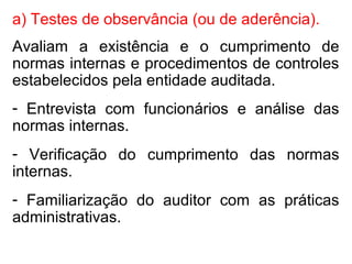 a) Testes de observância (ou de aderência).
Avaliam a existência e o cumprimento de
normas internas e procedimentos de controles
estabelecidos pela entidade auditada.
- Entrevista com funcionários e análise das
normas internas.
- Verificação do cumprimento das normas
internas.
- Familiarização do auditor com as práticas
administrativas.
 