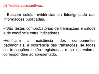 b) Testes substantivos.
- Buscam coletar evidências da fidedignidade das
informações publicadas.
- São testes comprobatórios de transações e saldos
e de coerência entre indicadores.
-Verificam a existência dos componentes
patrimoniais, a ocorrência das transações, se todas
as transações estão registradas e se os valores
correspondem ao apresentado.
 